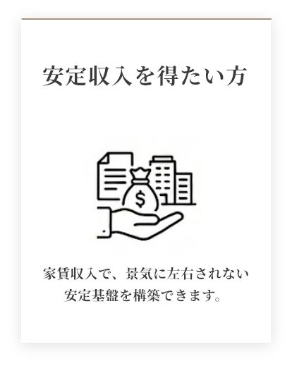 安定収入を得たい方 家賃収入で、景気に左右されない安定基盤を構築できます。