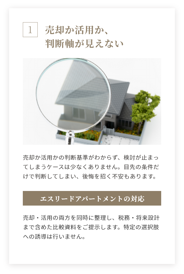 売却か活用か、判断軸が見えない 売却か活用かの判断基準がわからず、検討が止まってしまうケースは少なくありません。目先の条件だけで判断してしまい、後悔を招く不安もあります。 エスリードアパートメントの対応 売却・活用の両方を同時に整理し、税務・将来設計まで含めた比較資料をご提示します。特定の選択肢への誘導は行いません。