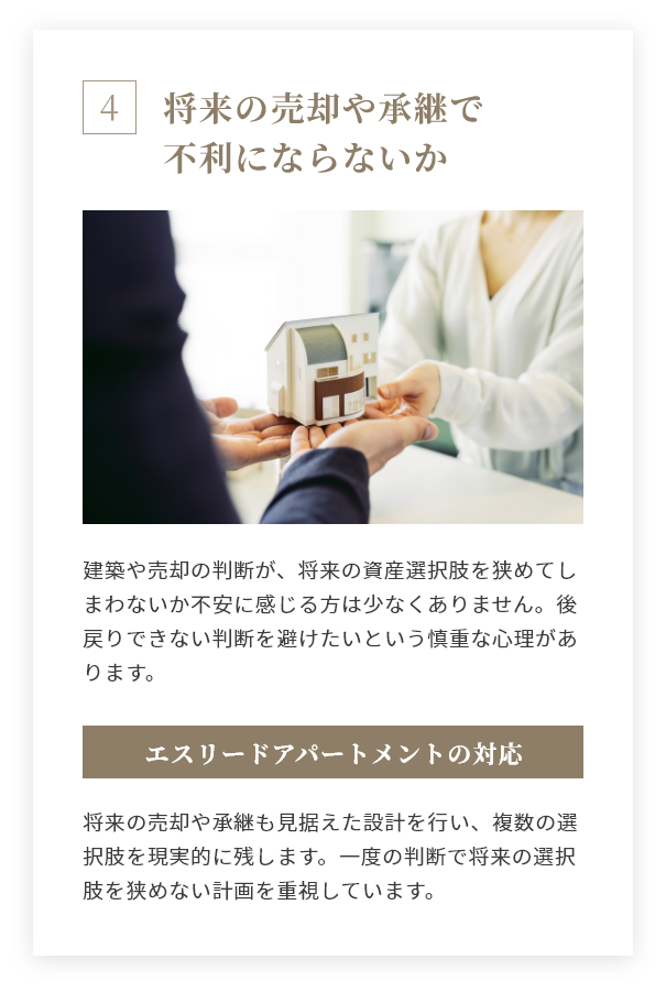 将来の売却や承継で不利にならないか 建築や売却の判断が、将来の資産選択肢を狭めてしまわないか不安に感じる方は少なくありません。後戻りできない判断を避けたいという慎重な心理があります。 エスリードアパートメントの対応 将来の売却や承継も見据えた設計を行い、複数の選択肢を現実的に残します。一度の判断で将来の選択肢を狭めない計画を重視しています。
