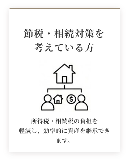 節税・相続対策を考えている方 所得税・相続の負担を軽減し、効率的に資産を継承できます。